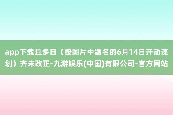 app下载且多日（按图片中题名的6月14日开动谋划）齐未改正-九游娱乐(中国)有限公司-官方网站