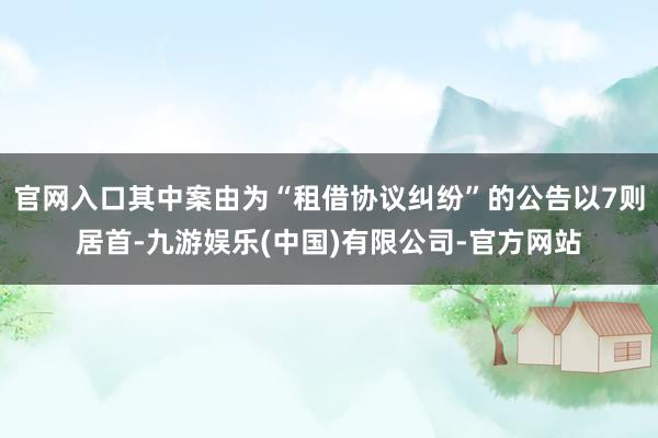 官网入口其中案由为“租借协议纠纷”的公告以7则居首-九游娱乐(中国)有限公司-官方网站