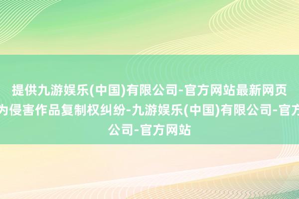 提供九游娱乐(中国)有限公司-官方网站最新网页案由为侵害作品复制权纠纷-九游娱乐(中国)有限公司-官方网站