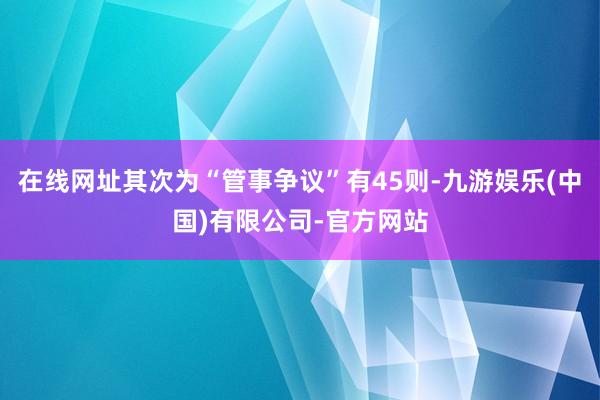 在线网址其次为“管事争议”有45则-九游娱乐(中国)有限公司-官方网站