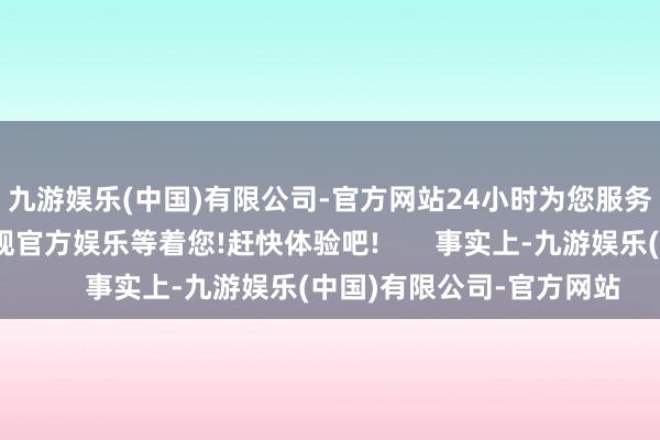 九游娱乐(中国)有限公司-官方网站24小时为您服务!更多精彩活动在正规官方娱乐等着您!赶快体验吧!       事实上-九游娱乐(中国)有限公司-官方网站