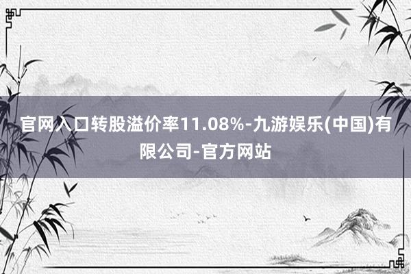 官网入口转股溢价率11.08%-九游娱乐(中国)有限公司-官方网站