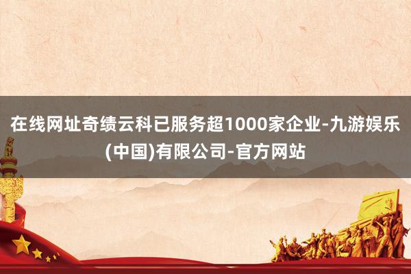 在线网址奇绩云科已服务超1000家企业-九游娱乐(中国)有限公司-官方网站