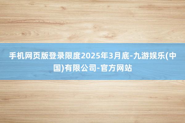 手机网页版登录限度2025年3月底-九游娱乐(中国)有限公司-官方网站