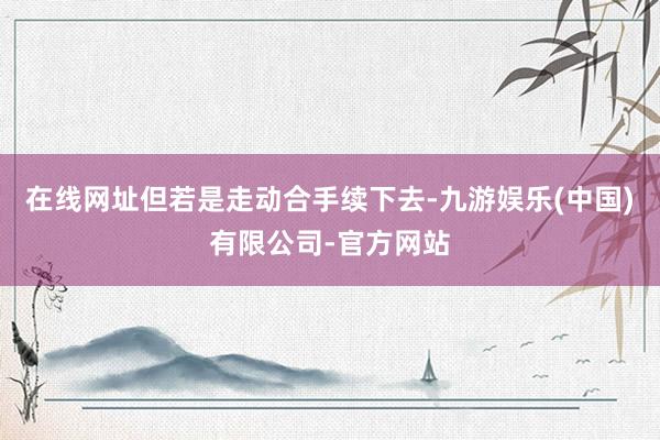 在线网址但若是走动合手续下去-九游娱乐(中国)有限公司-官方网站