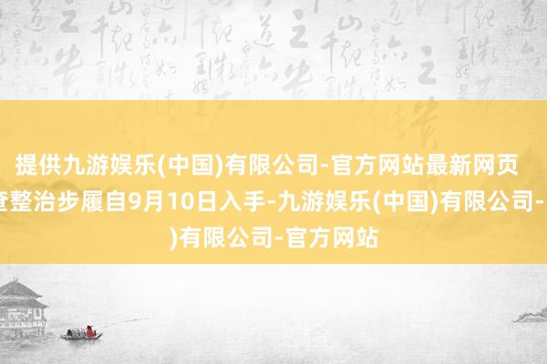 提供九游娱乐(中国)有限公司-官方网站最新网页   本次排查整治步履自9月10日入手-九游娱乐(中国)有限公司-官方网站