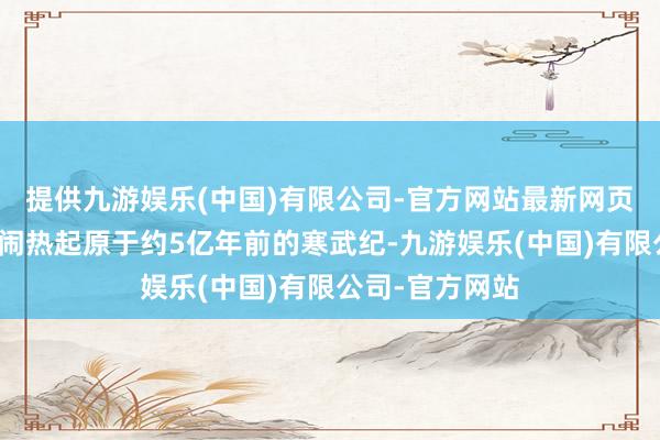 提供九游娱乐(中国)有限公司-官方网站最新网页而地球生命的闹热起原于约5亿年前的寒武纪-九游娱乐(中国)有限公司-官方网站