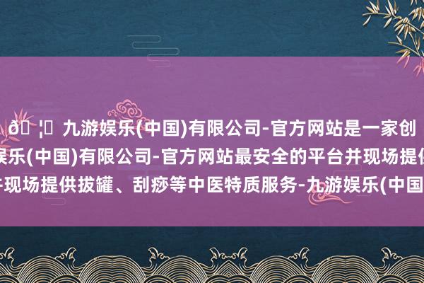 🦄九游娱乐(中国)有限公司-官方网站是一家创新的科技公司，九游娱乐(中国)有限公司-官方网站最安全的平台并现场提供拔罐、刮痧等中医特质服务-九游娱乐(中国)有限公司-官方网站