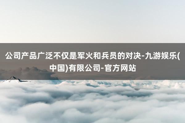 公司产品广泛不仅是军火和兵员的对决-九游娱乐(中国)有限公司-官方网站