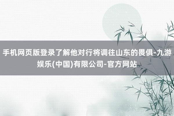 手机网页版登录了解他对行将调往山东的畏俱-九游娱乐(中国)有限公司-官方网站