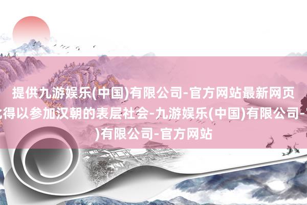 提供九游娱乐(中国)有限公司-官方网站最新网页他也因此得以参加汉朝的表层社会-九游娱乐(中国)有限公司-官方网站