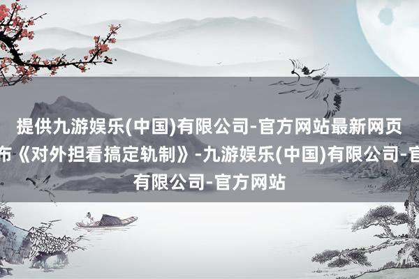 提供九游娱乐(中国)有限公司-官方网站最新网页讲求发布《对外担看搞定轨制》-九游娱乐(中国)有限公司-官方网站