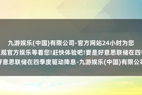 九游娱乐(中国)有限公司-官方网站24小时为您服务!更多精彩活动在正规官方娱乐等着您!赶快体验吧!要是好意思联储在四季度驱动降息-九游娱乐(中国)有限公司-官方网站