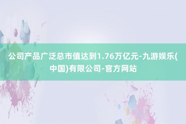 公司产品广泛总市值达到1.76万亿元-九游娱乐(中国)有限公司-官方网站