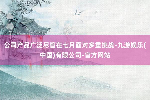 公司产品广泛尽管在七月面对多重挑战-九游娱乐(中国)有限公司-官方网站