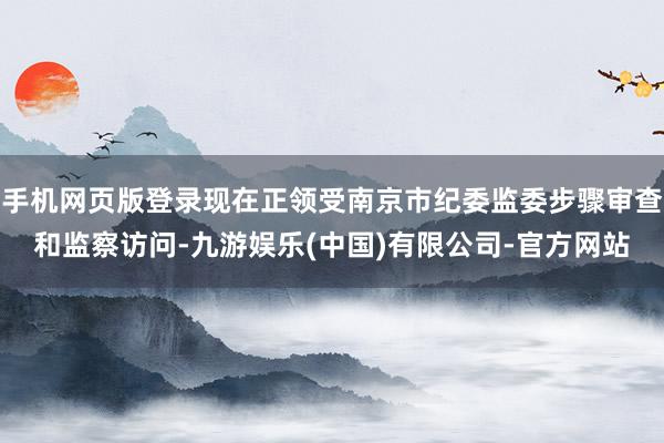 手机网页版登录现在正领受南京市纪委监委步骤审查和监察访问-九游娱乐(中国)有限公司-官方网站