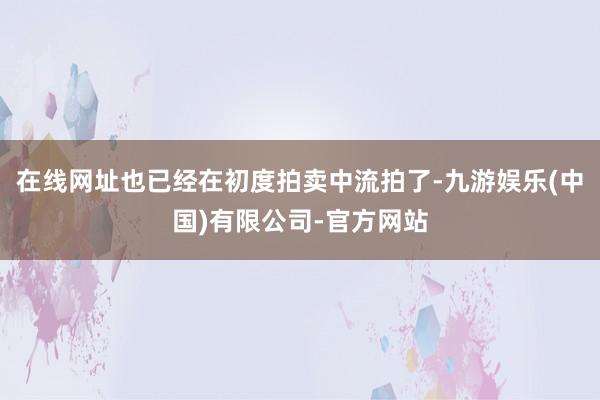 在线网址也已经在初度拍卖中流拍了-九游娱乐(中国)有限公司-官方网站