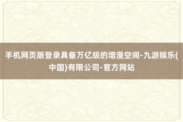 手机网页版登录具备万亿级的增漫空间-九游娱乐(中国)有限公司-官方网站