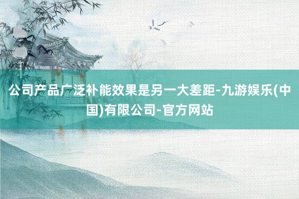 公司产品广泛补能效果是另一大差距-九游娱乐(中国)有限公司-官方网站