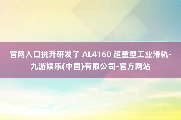 官网入口挑升研发了 AL4160 超重型工业滑轨-九游娱乐(中国)有限公司-官方网站