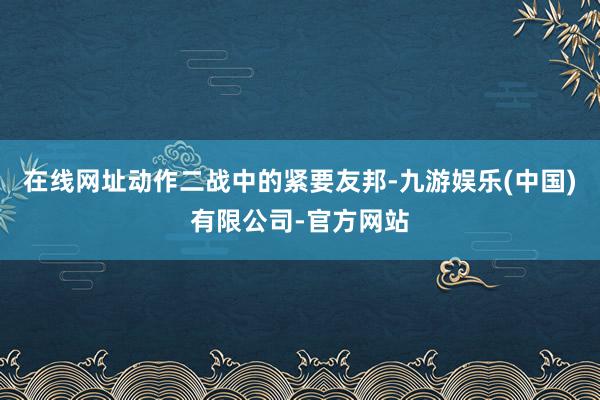 在线网址动作二战中的紧要友邦-九游娱乐(中国)有限公司-官方网站