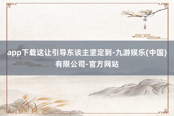 app下载这让引导东谈主坚定到-九游娱乐(中国)有限公司-官方网站