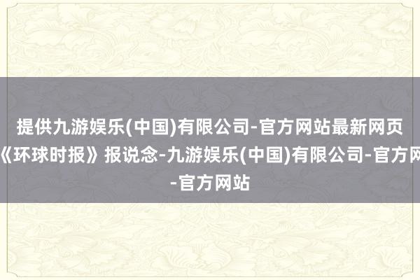 提供九游娱乐(中国)有限公司-官方网站最新网页据《环球时报》报说念-九游娱乐(中国)有限公司-官方网站