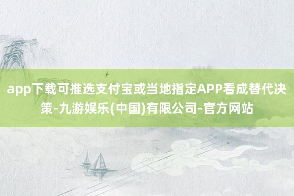 app下载可推选支付宝或当地指定APP看成替代决策-九游娱乐(中国)有限公司-官方网站