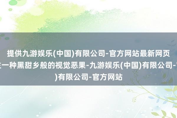 提供九游娱乐(中国)有限公司-官方网站最新网页给东谈主一种黑甜乡般的视觉恶果-九游娱乐(中国)有限公司-官方网站