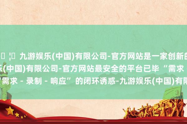🦄九游娱乐(中国)有限公司-官方网站是一家创新的科技公司，九游娱乐(中国)有限公司-官方网站最安全的平台已毕 “需求 - 录制 - 响应” 的闭环诱惑-九游娱乐(中国)有限公司-官方网站