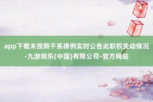 app下载未按照干系律例实时公告此职权变动情况-九游娱乐(中国)有限公司-官方网站