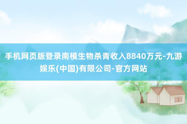 手机网页版登录南模生物杀青收入8840万元-九游娱乐(中国)有限公司-官方网站