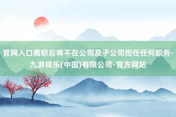 官网入口离职后将不在公司及子公司担任任何职务-九游娱乐(中国)有限公司-官方网站
