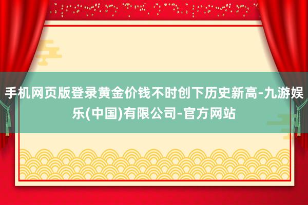 手机网页版登录黄金价钱不时创下历史新高-九游娱乐(中国)有限公司-官方网站