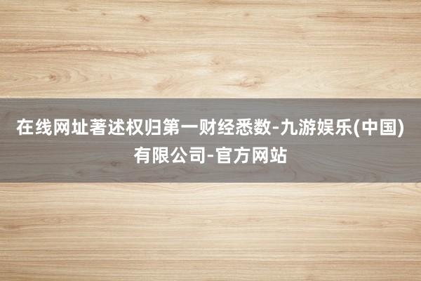 在线网址著述权归第一财经悉数-九游娱乐(中国)有限公司-官方网站