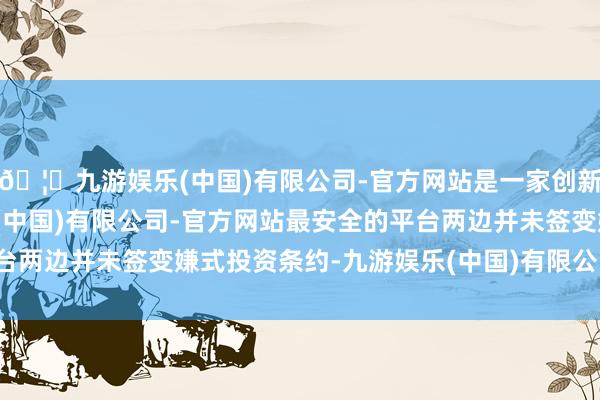 🦄九游娱乐(中国)有限公司-官方网站是一家创新的科技公司，九游娱乐(中国)有限公司-官方网站最安全的平台两边并未签变嫌式投资条约-九游娱乐(中国)有限公司-官方网站