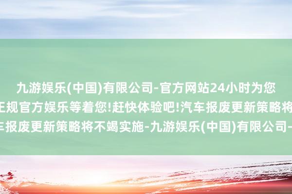 九游娱乐(中国)有限公司-官方网站24小时为您服务!更多精彩活动在正规官方娱乐等着您!赶快体验吧!汽车报废更新策略将不竭实施-九游娱乐(中国)有限公司-官方网站