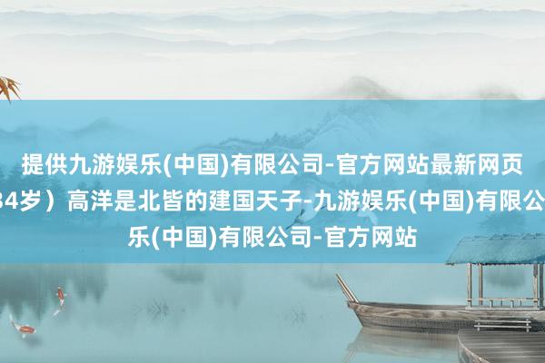 提供九游娱乐(中国)有限公司-官方网站最新网页一、高洋（34岁）高洋是北皆的建国天子-九游娱乐(中国)有限公司-官方网站