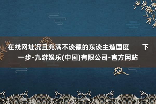 在线网址况且充满不谈德的东谈主造国度       下一步-九游娱乐(中国)有限公司-官方网站