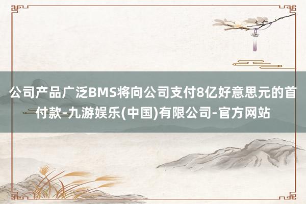 公司产品广泛BMS将向公司支付8亿好意思元的首付款-九游娱乐(中国)有限公司-官方网站