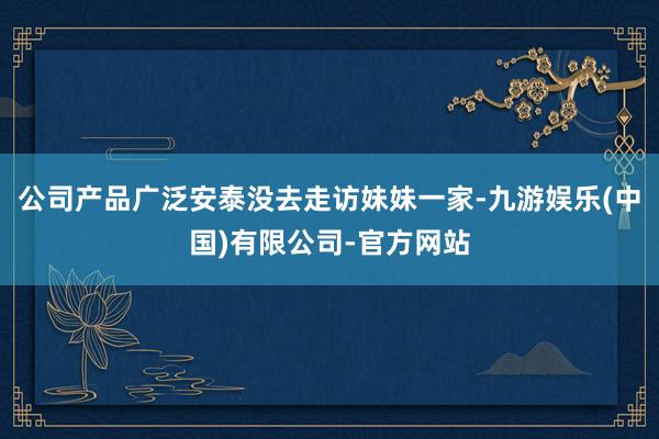 公司产品广泛安泰没去走访妹妹一家-九游娱乐(中国)有限公司-官方网站