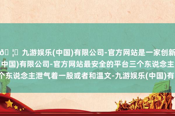 🦄九游娱乐(中国)有限公司-官方网站是一家创新的科技公司，九游娱乐(中国)有限公司-官方网站最安全的平台三个东说念主泄气着一股或者和温文-九游娱乐(中国)有限公司-官方网站