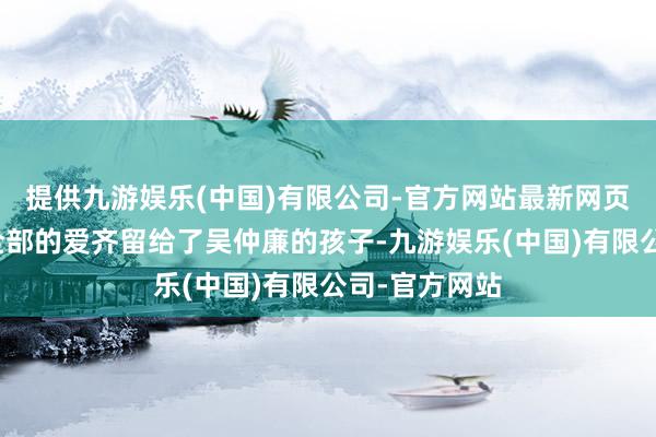 提供九游娱乐(中国)有限公司-官方网站最新网页他和太太将全部的爱齐留给了吴仲廉的孩子-九游娱乐(中国)有限公司-官方网站