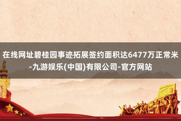 在线网址碧桂园事迹拓展签约面积达6477万正常米-九游娱乐(中国)有限公司-官方网站