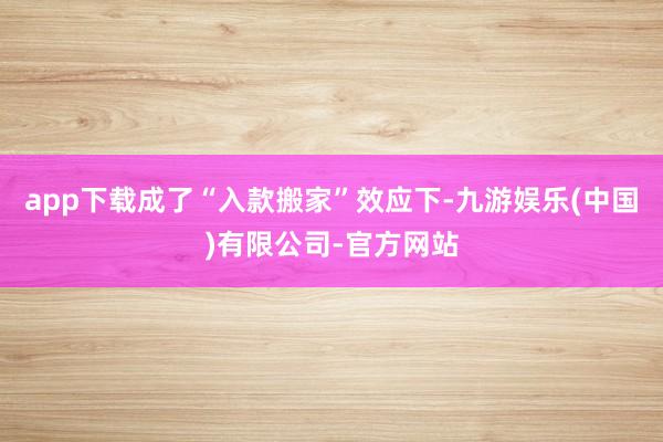 app下载成了“入款搬家”效应下-九游娱乐(中国)有限公司-官方网站