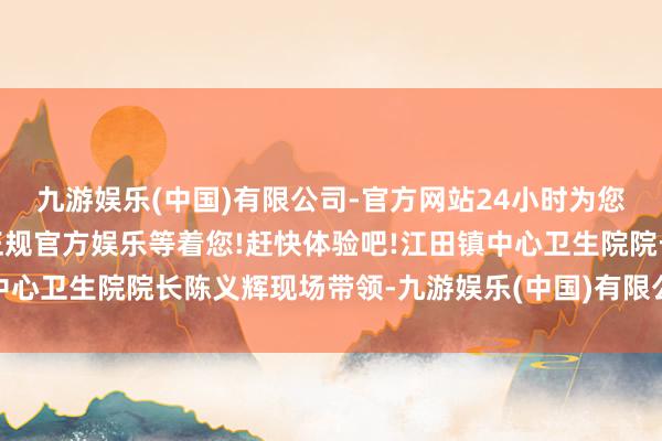 九游娱乐(中国)有限公司-官方网站24小时为您服务!更多精彩活动在正规官方娱乐等着您!赶快体验吧!江田镇中心卫生院院长陈义辉现场带领-九游娱乐(中国)有限公司-官方网站