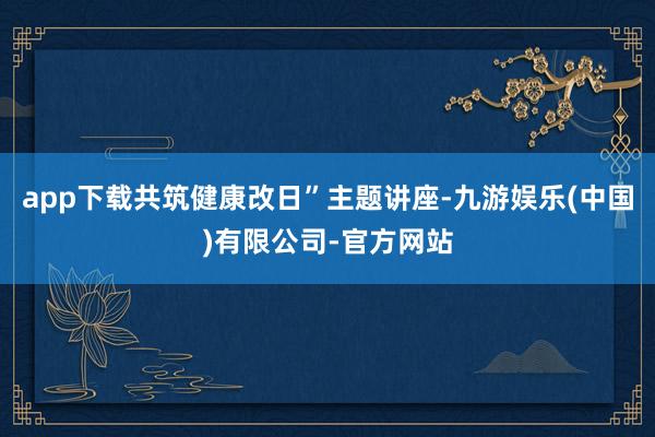 app下载共筑健康改日”主题讲座-九游娱乐(中国)有限公司-官方网站