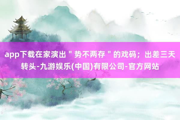 app下载在家演出＂势不两存＂的戏码；出差三天转头-九游娱乐(中国)有限公司-官方网站