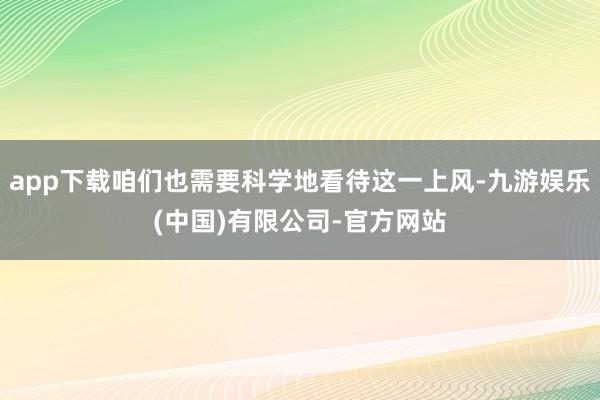 app下载咱们也需要科学地看待这一上风-九游娱乐(中国)有限公司-官方网站