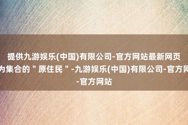 提供九游娱乐(中国)有限公司-官方网站最新网页行为集合的＂原住民＂-九游娱乐(中国)有限公司-官方网站